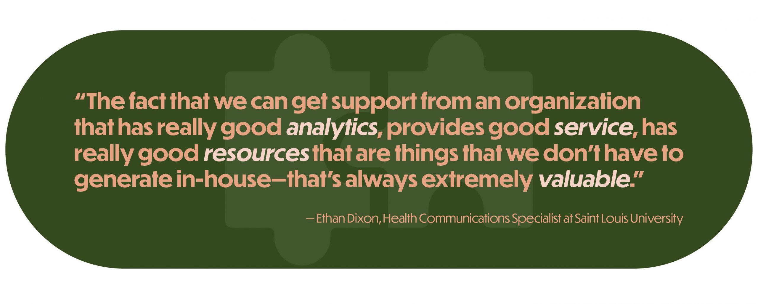 “The fact that we can get support from an organization that has really good analytics, provides good service, has really good resources that are things that we don’t have to generate in-house—that’s always extremely valuable.” —Ethan Dixon, Health Communications Specialist at Saint Louis University